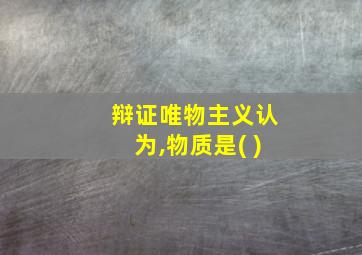 辩证唯物主义认为,物质是( )